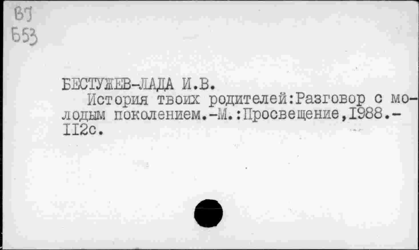 ﻿во
653
БЕСОТЕВ-ЛАДА И.В.
История твоих родителей:Разговор с молодым поколением. -М.: Просвещение, 1988. -112с.